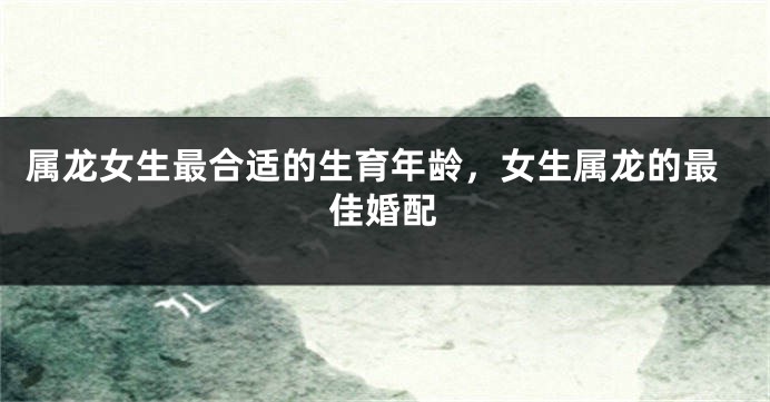 属龙女生最合适的生育年龄，女生属龙的最佳婚配