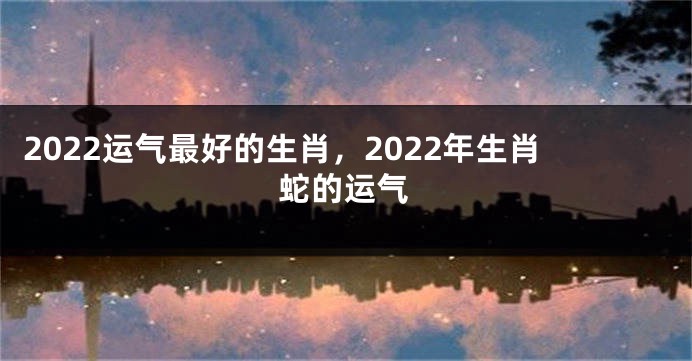 2022运气最好的生肖，2022年生肖蛇的运气