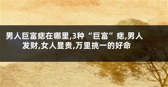 男人巨富痣在哪里,3种“巨富”痣,男人发财,女人显贵,万里挑一的好命