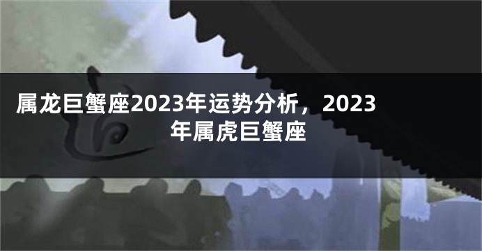 属龙巨蟹座2023年运势分析，2023年属虎巨蟹座