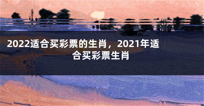 2022适合买彩票的生肖，2021年适合买彩票生肖