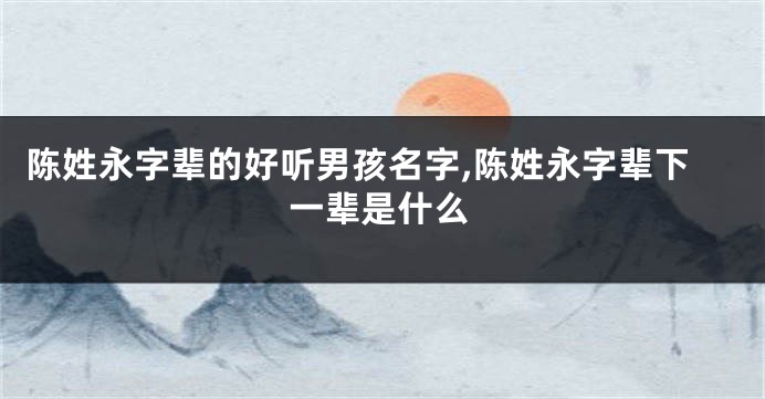 陈姓永字辈的好听男孩名字,陈姓永字辈下一辈是什么