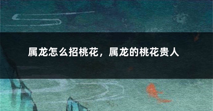 属龙怎么招桃花，属龙的桃花贵人