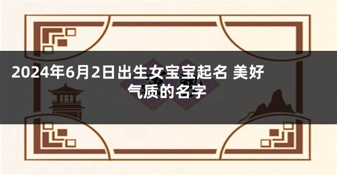2024年6月2日出生女宝宝起名 美好气质的名字