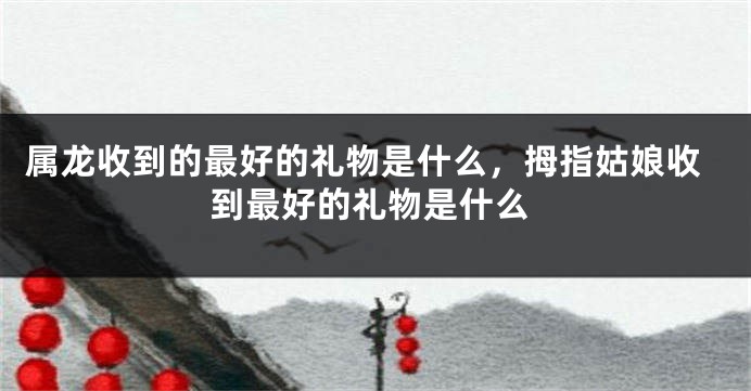 属龙收到的最好的礼物是什么，拇指姑娘收到最好的礼物是什么