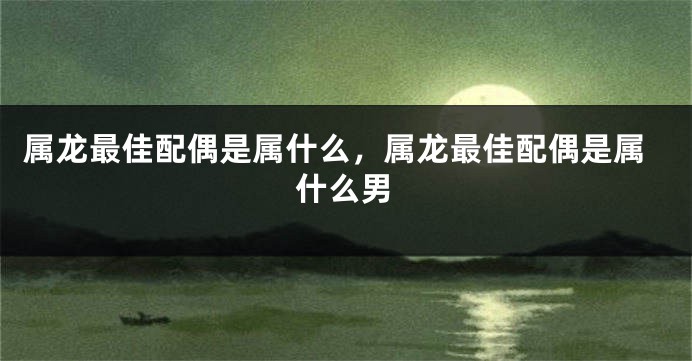 属龙最佳配偶是属什么，属龙最佳配偶是属什么男