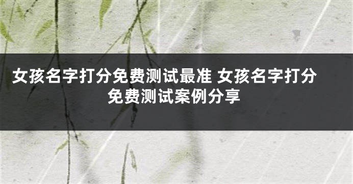 女孩名字打分免费测试最准 女孩名字打分免费测试案例分享