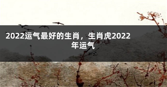 2022运气最好的生肖，生肖虎2022年运气