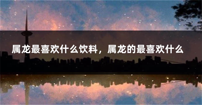 属龙最喜欢什么饮料，属龙的最喜欢什么