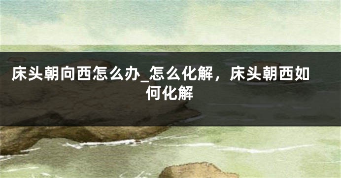 床头朝向西怎么办_怎么化解，床头朝西如何化解