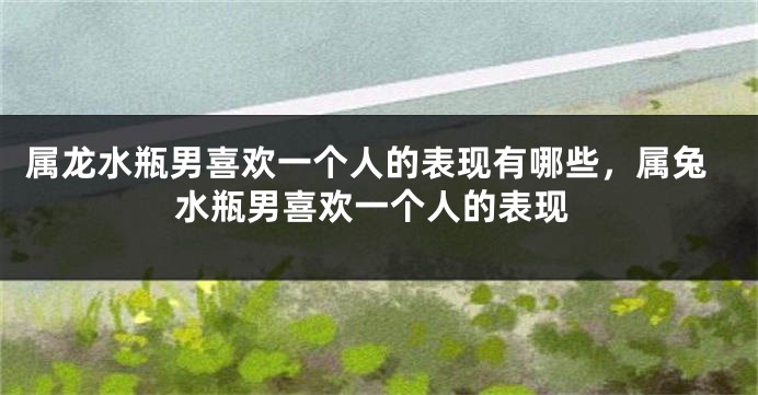 属龙水瓶男喜欢一个人的表现有哪些，属兔水瓶男喜欢一个人的表现