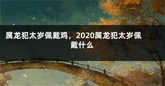 属龙犯太岁佩戴鸡，2020属龙犯太岁佩戴什么