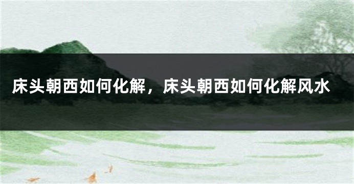 床头朝西如何化解，床头朝西如何化解风水