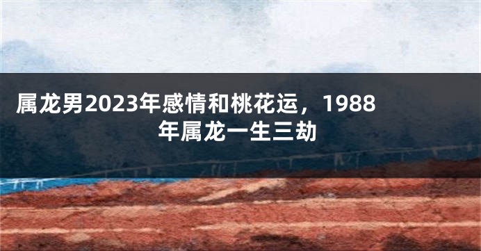 属龙男2023年感情和桃花运，1988年属龙一生三劫
