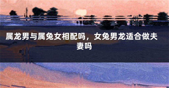 属龙男与属兔女相配吗，女兔男龙适合做夫妻吗