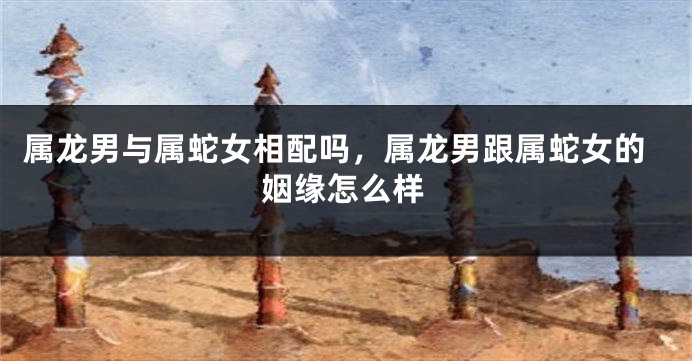 属龙男与属蛇女相配吗，属龙男跟属蛇女的姻缘怎么样