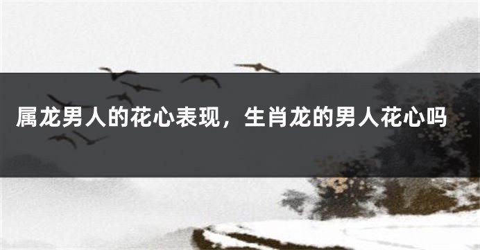 属龙男人的花心表现，生肖龙的男人花心吗