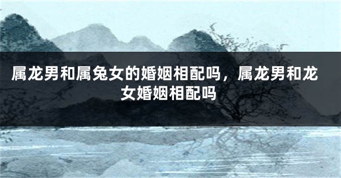 属龙男和属兔女的婚姻相配吗，属龙男和龙女婚姻相配吗
