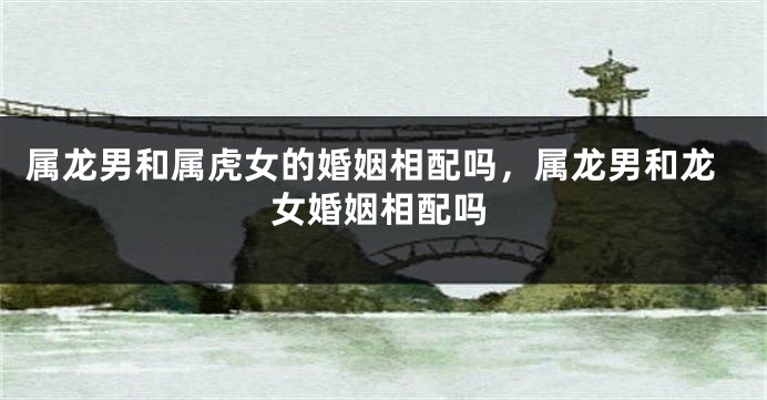 属龙男和属虎女的婚姻相配吗，属龙男和龙女婚姻相配吗