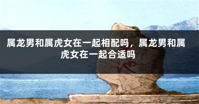 属龙男和属虎女在一起相配吗，属龙男和属虎女在一起合适吗