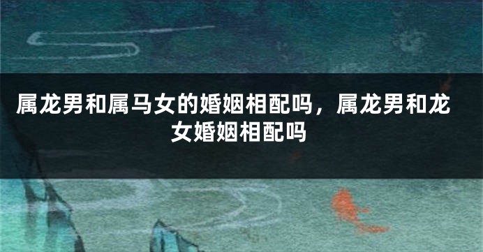 属龙男和属马女的婚姻相配吗，属龙男和龙女婚姻相配吗
