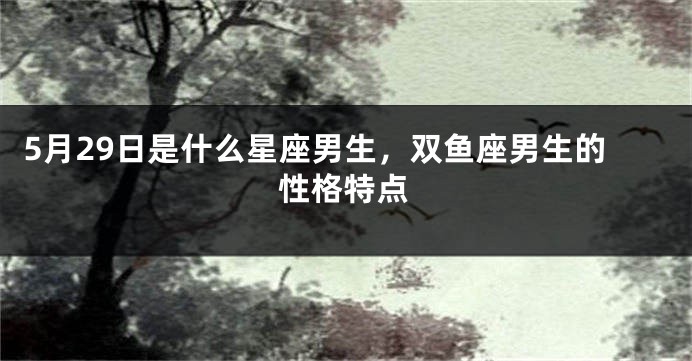 5月29日是什么星座男生，双鱼座男生的性格特点