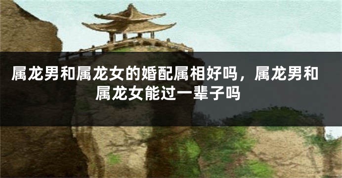 属龙男和属龙女的婚配属相好吗，属龙男和属龙女能过一辈子吗