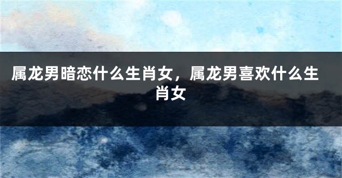 属龙男暗恋什么生肖女，属龙男喜欢什么生肖女