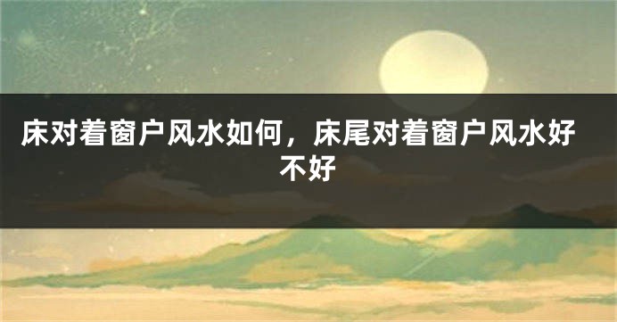 床对着窗户风水如何，床尾对着窗户风水好不好