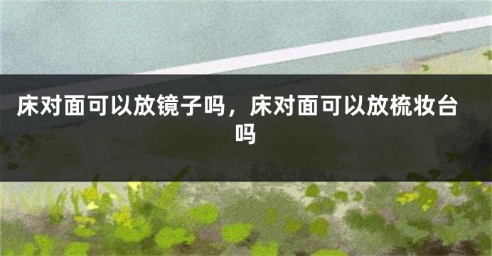 床对面可以放镜子吗，床对面可以放梳妆台吗