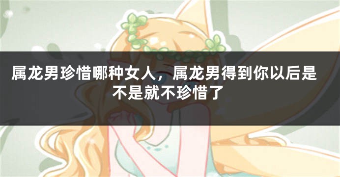 属龙男珍惜哪种女人，属龙男得到你以后是不是就不珍惜了