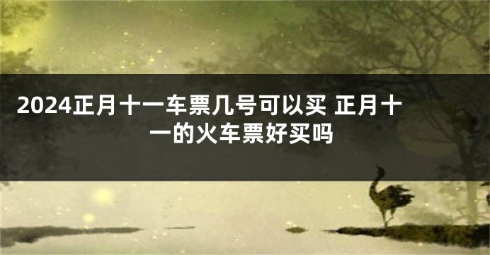 2024正月十一车票几号可以买 正月十一的火车票好买吗
