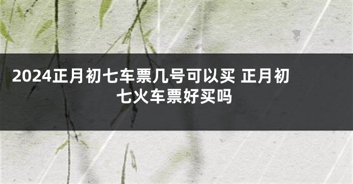 2024正月初七车票几号可以买 正月初七火车票好买吗