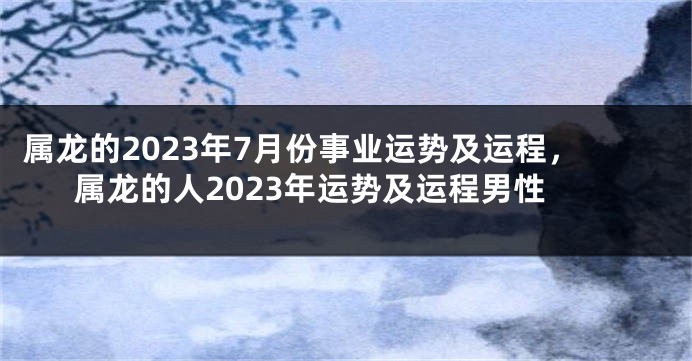 属龙的2023年7月份事业运势及运程，属龙的人2023年运势及运程男性