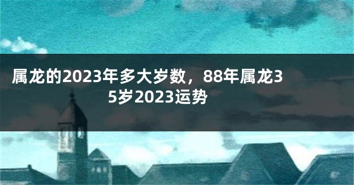 属龙的2023年多大岁数，88年属龙35岁2023运势
