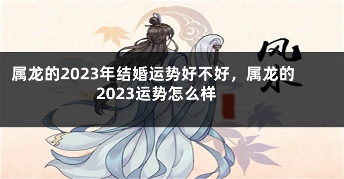 属龙的2023年结婚运势好不好，属龙的2023运势怎么样