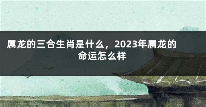 属龙的三合生肖是什么，2023年属龙的命运怎么样