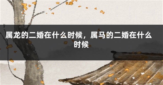 属龙的二婚在什么时候，属马的二婚在什么时候