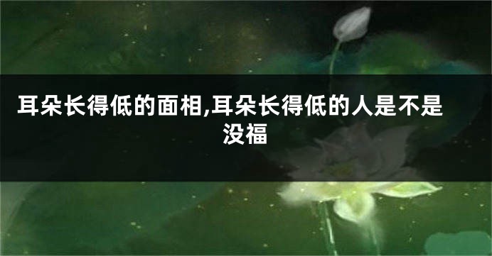 耳朵长得低的面相,耳朵长得低的人是不是没福