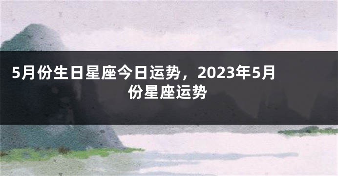 5月份生日星座今日运势，2023年5月份星座运势