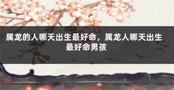 属龙的人哪天出生最好命，属龙人哪天出生最好命男孩