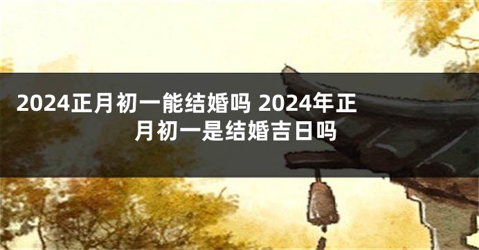 2024正月初一能结婚吗 2024年正月初一是结婚吉日吗