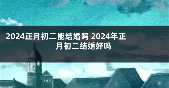 2024正月初二能结婚吗 2024年正月初二结婚好吗