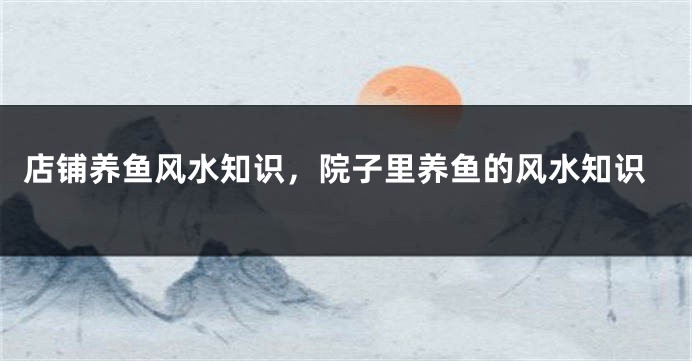 店铺养鱼风水知识，院子里养鱼的风水知识