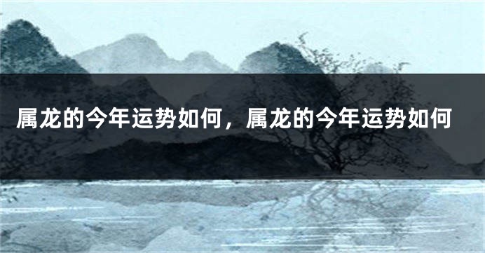 属龙的今年运势如何，属龙的今年运势如何