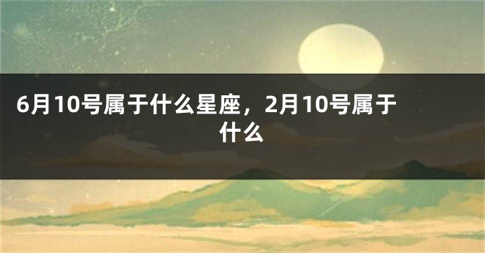 6月10号属于什么星座，2月10号属于什么