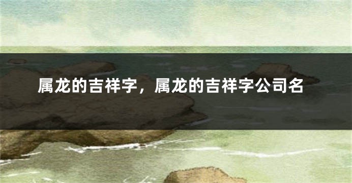属龙的吉祥字，属龙的吉祥字公司名