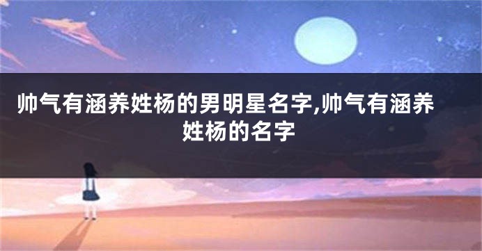 帅气有涵养姓杨的男明星名字,帅气有涵养姓杨的名字