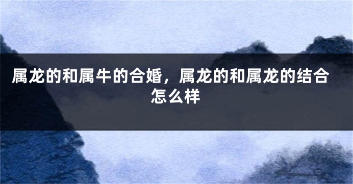 属龙的和属牛的合婚，属龙的和属龙的结合怎么样