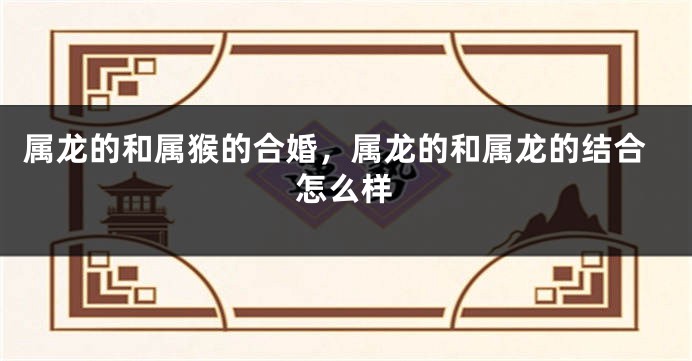 属龙的和属猴的合婚，属龙的和属龙的结合怎么样